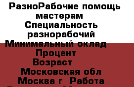 РазноРабочие помощь мастерам  › Специальность ­ разнорабочий › Минимальный оклад ­ 1 500 › Процент ­ 2 500 › Возраст ­ 36 - Московская обл., Москва г. Работа » Резюме   . Московская обл.,Москва г.